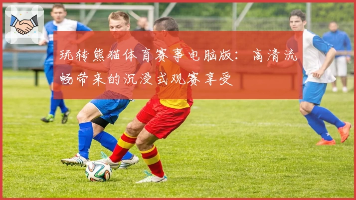 玩转熊猫体育赛事电脑版:高清流畅带来的沉浸式观赛享受