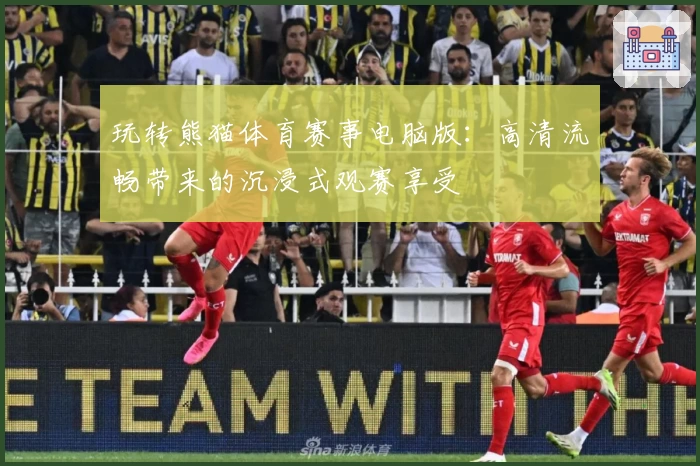 玩转熊猫体育赛事电脑版:高清流畅带来的沉浸式观赛享受